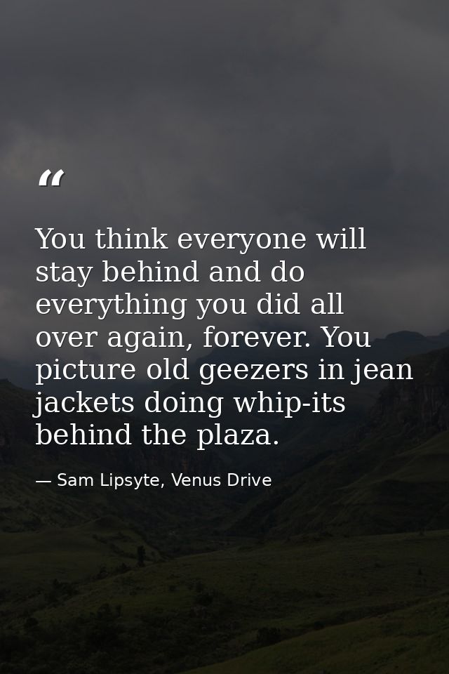 You think everyone will stay behind and do everything you did all over again, forever. You picture old geezers in jean j — Sam Lipsyte, Venus Drive
