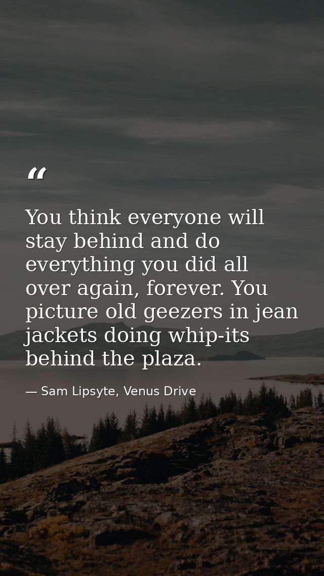 You think everyone will stay behind and do everything you did all over again, forever. You picture old geezers in jean j — Sam Lipsyte, Venus Drive
