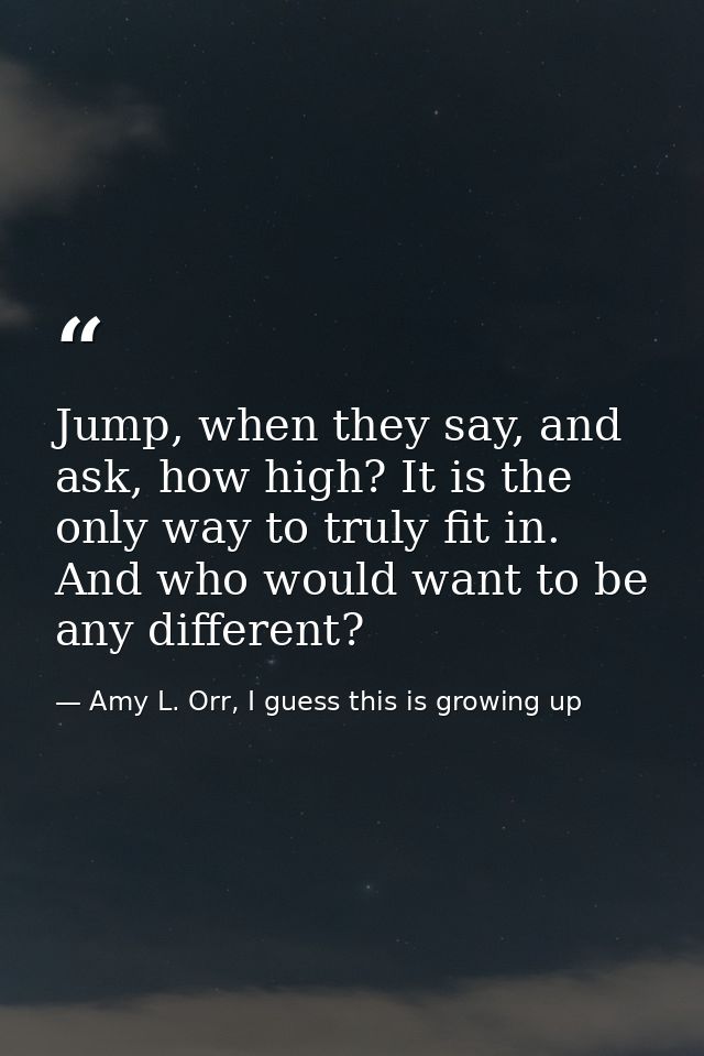Jump, when they say, and ask, how high? It is the only way to truly fit in. And who would want to be any different? — Amy L. Orr, I guess this is growing up