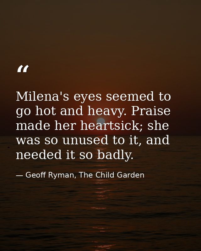 Milena's eyes seemed to go hot and heavy. Praise made her heartsick; she was so unused to it, and needed it so badly. — Geoff Ryman, The Child Garden