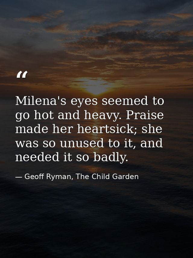 Milena's eyes seemed to go hot and heavy. Praise made her heartsick; she was so unused to it, and needed it so badly. — Geoff Ryman, The Child Garden