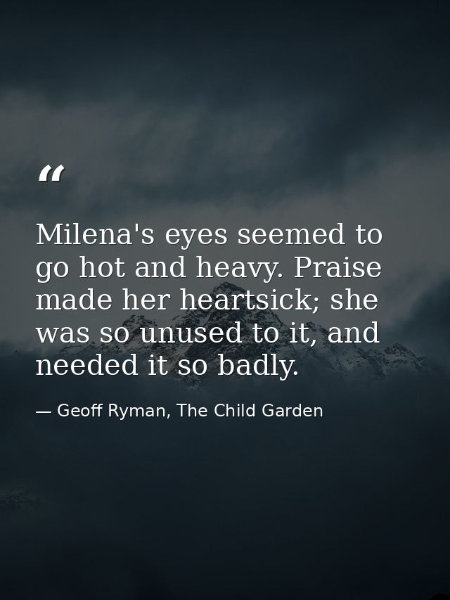 Milena's eyes seemed to go hot and heavy. Praise made her heartsick; she was so unused to it, and needed it so badly. — Geoff Ryman, The Child Garden