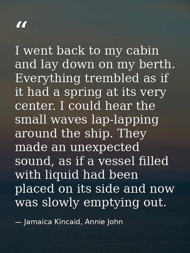 I went back to my cabin and lay down on my berth. Everything trembled as if it had a spring at its very center. I could  — Jamaica Kincaid, Annie John