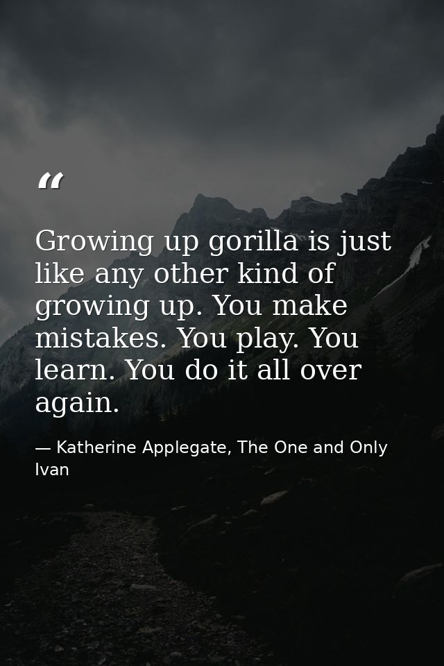 Growing up gorilla is just like any other kind of growing up. You make mistakes. You play. You learn. You do it all over — Katherine Applegate, The One and Only Ivan