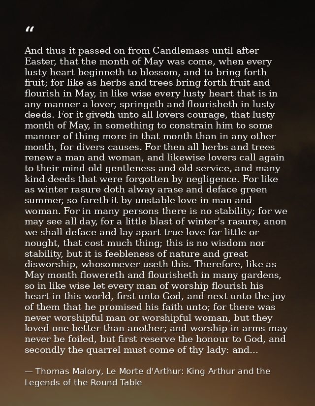 And thus it passed on from Candlemass until after Easter, that the month of May was come, when every lusty heart beginne — Thomas Malory, Le Morte d'Arthur: King Arthur and the Legends of the Round Table