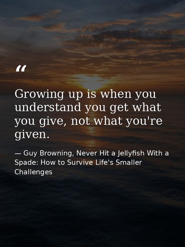 Growing up is when you understand you get what you give, not what you're given. — Guy Browning, Never Hit a Jellyfish With a Spade: How to Survive Life's Smaller Challenges