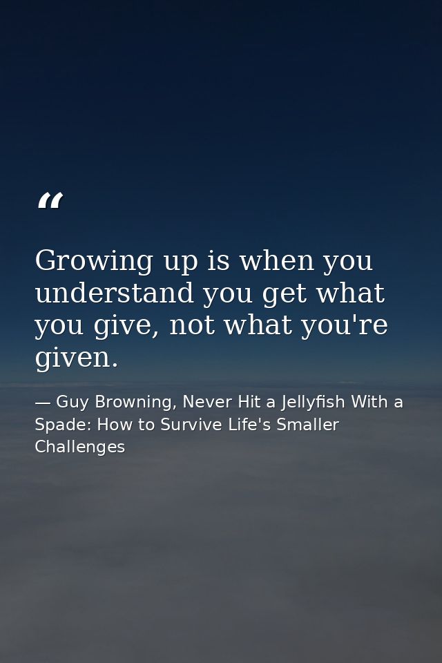 Growing up is when you understand you get what you give, not what you're given. — Guy Browning, Never Hit a Jellyfish With a Spade: How to Survive Life's Smaller Challenges