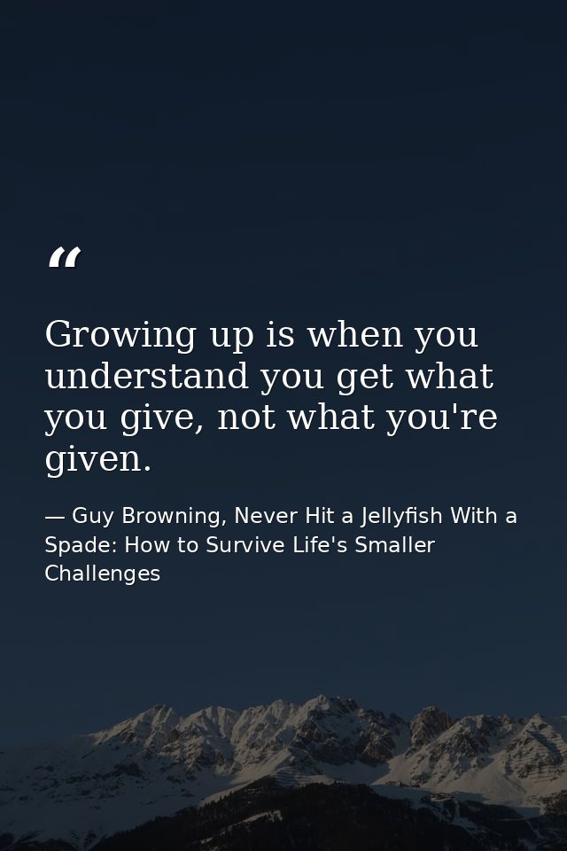 Growing up is when you understand you get what you give, not what you're given. — Guy Browning, Never Hit a Jellyfish With a Spade: How to Survive Life's Smaller Challenges