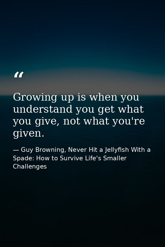 Growing up is when you understand you get what you give, not what you're given. — Guy Browning, Never Hit a Jellyfish With a Spade: How to Survive Life's Smaller Challenges