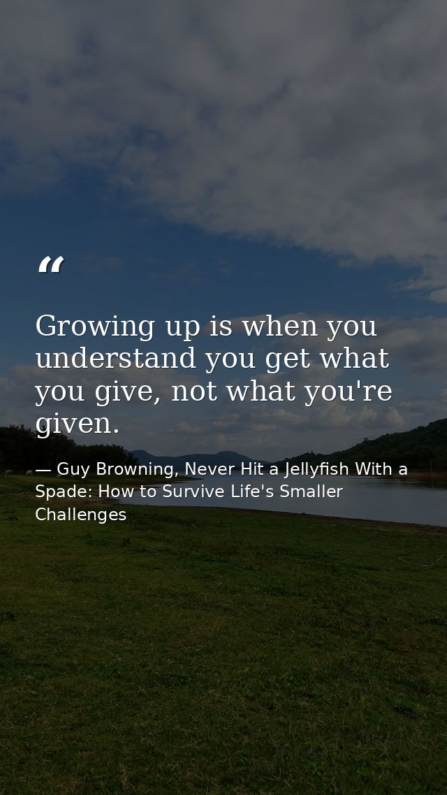 Growing up is when you understand you get what you give, not what you're given. — Guy Browning, Never Hit a Jellyfish With a Spade: How to Survive Life's Smaller Challenges