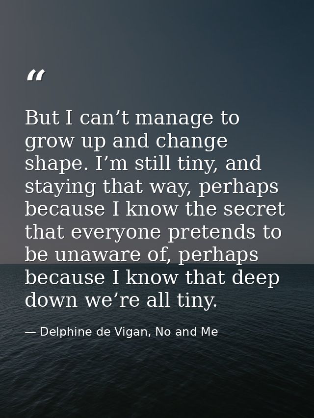 But I can’t manage to grow up and change shape. I’m still tiny, and staying that way, perhaps because I know the secret  — Delphine de Vigan, No and Me