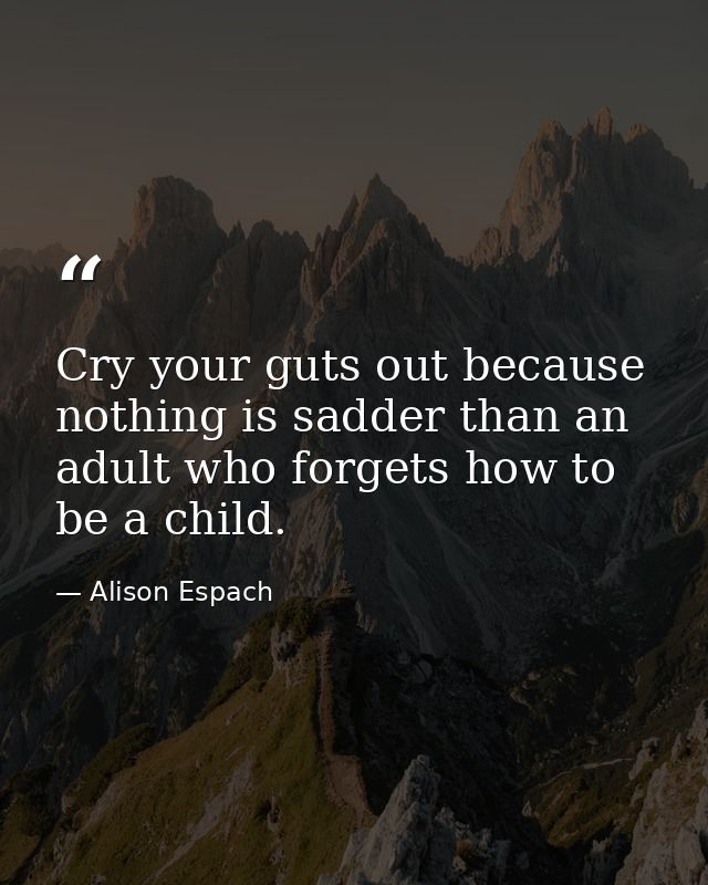 Cry your guts out because nothing is sadder than an adult who forgets how to be a child. — Alison Espach