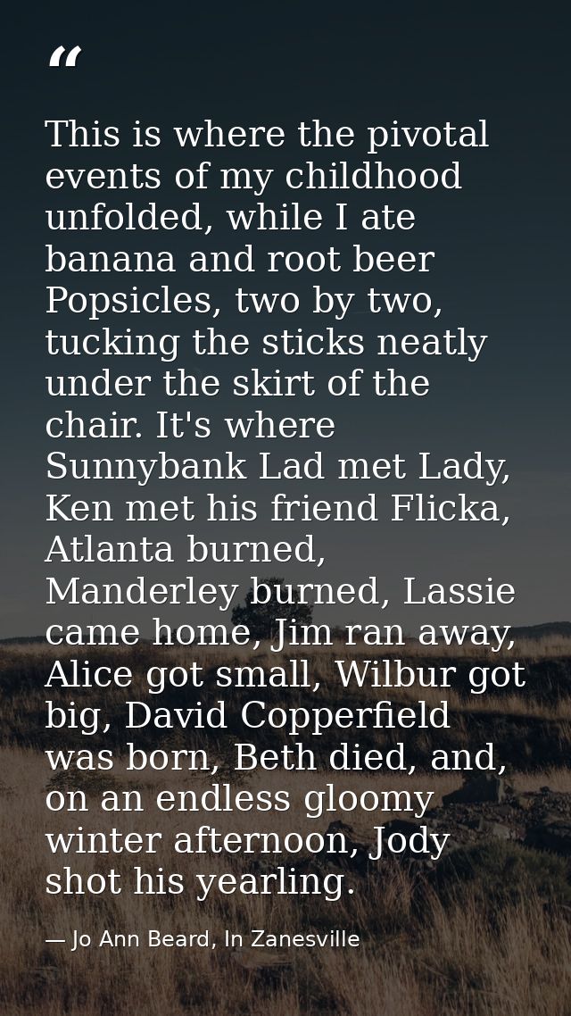 This is where the pivotal events of my childhood unfolded, while I ate banana and root beer Popsicles, two by two, tucki — Jo Ann Beard, In Zanesville