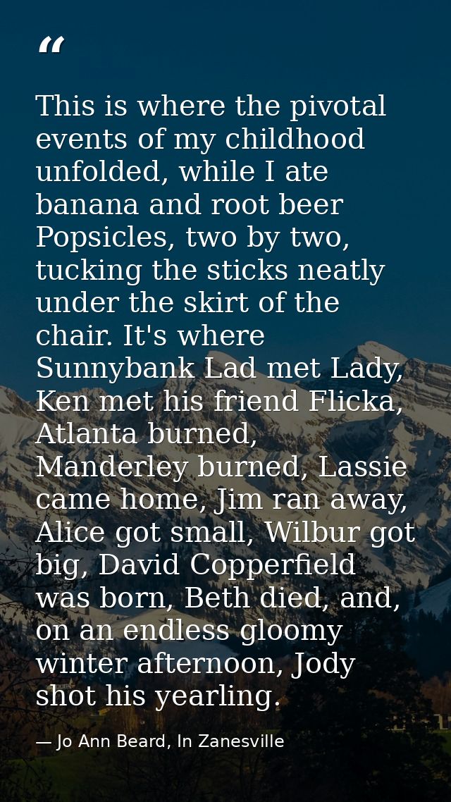 This is where the pivotal events of my childhood unfolded, while I ate banana and root beer Popsicles, two by two, tucki — Jo Ann Beard, In Zanesville