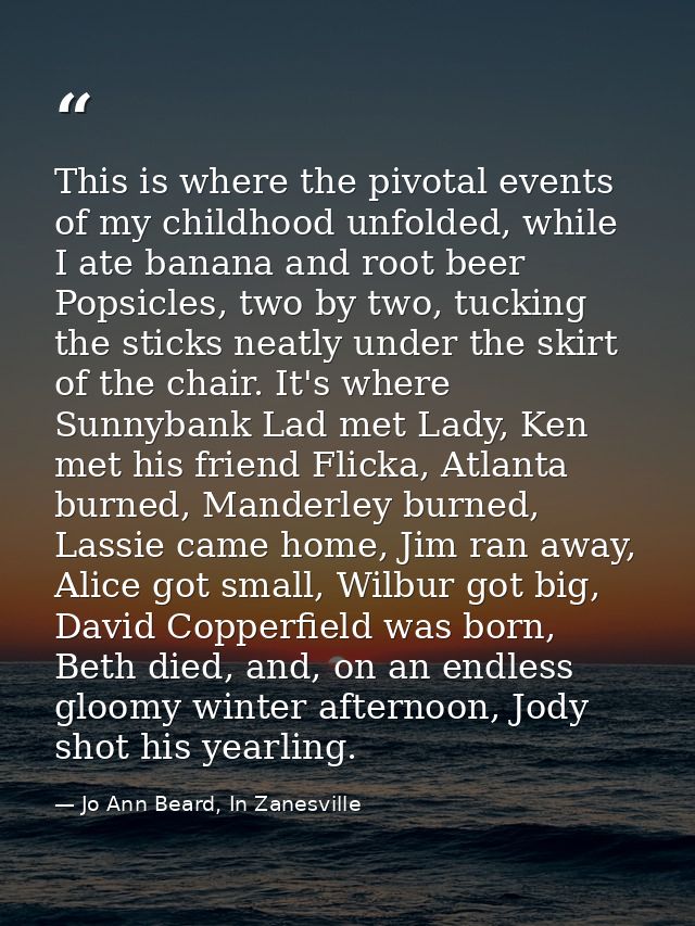 This is where the pivotal events of my childhood unfolded, while I ate banana and root beer Popsicles, two by two, tucki — Jo Ann Beard, In Zanesville