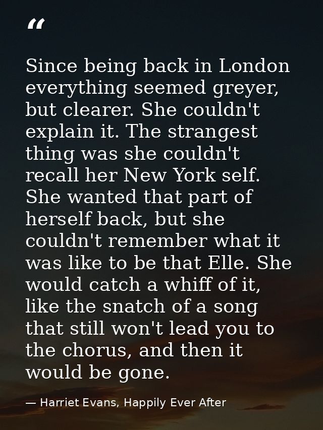 Since being back in London everything seemed greyer, but clearer. She couldn't explain it. The strangest thing was she c — Harriet Evans, Happily Ever After