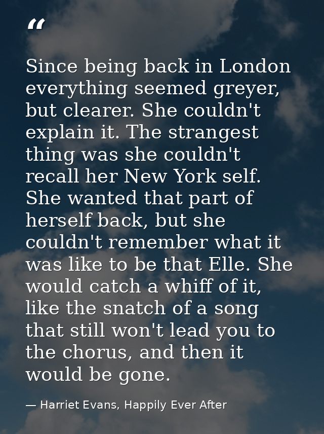 Since being back in London everything seemed greyer, but clearer. She couldn't explain it. The strangest thing was she c — Harriet Evans, Happily Ever After