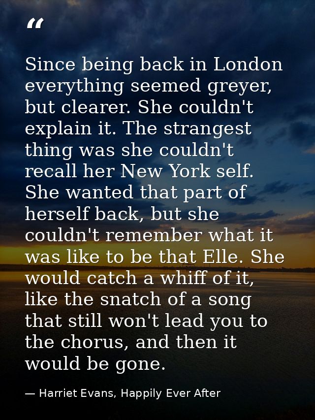 Since being back in London everything seemed greyer, but clearer. She couldn't explain it. The strangest thing was she c — Harriet Evans, Happily Ever After
