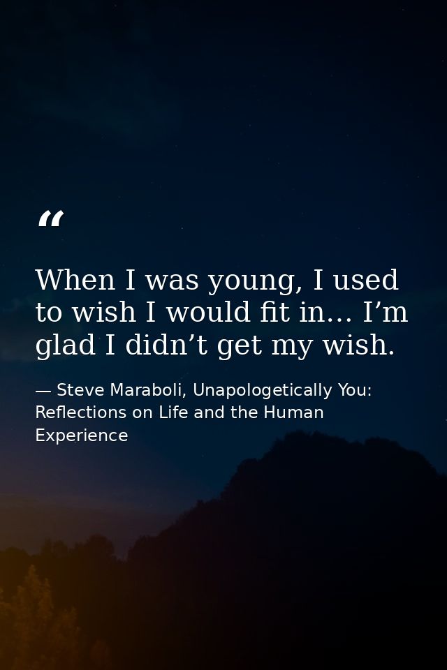 When I was young, I used to wish I would fit in… I’m glad I didn’t get my wish. — Steve Maraboli, Unapologetically You: Reflections on Life and the Human Experience