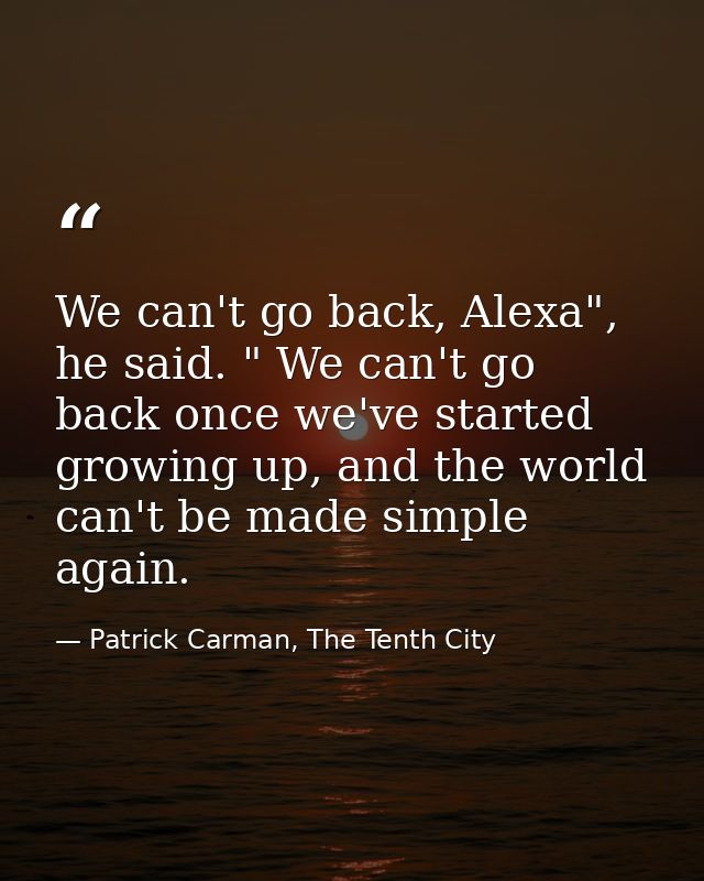 We can't go back, Alexa", he said. " We can't go back once we've started growing up, and the world can't be made simple  — Patrick Carman, The Tenth City