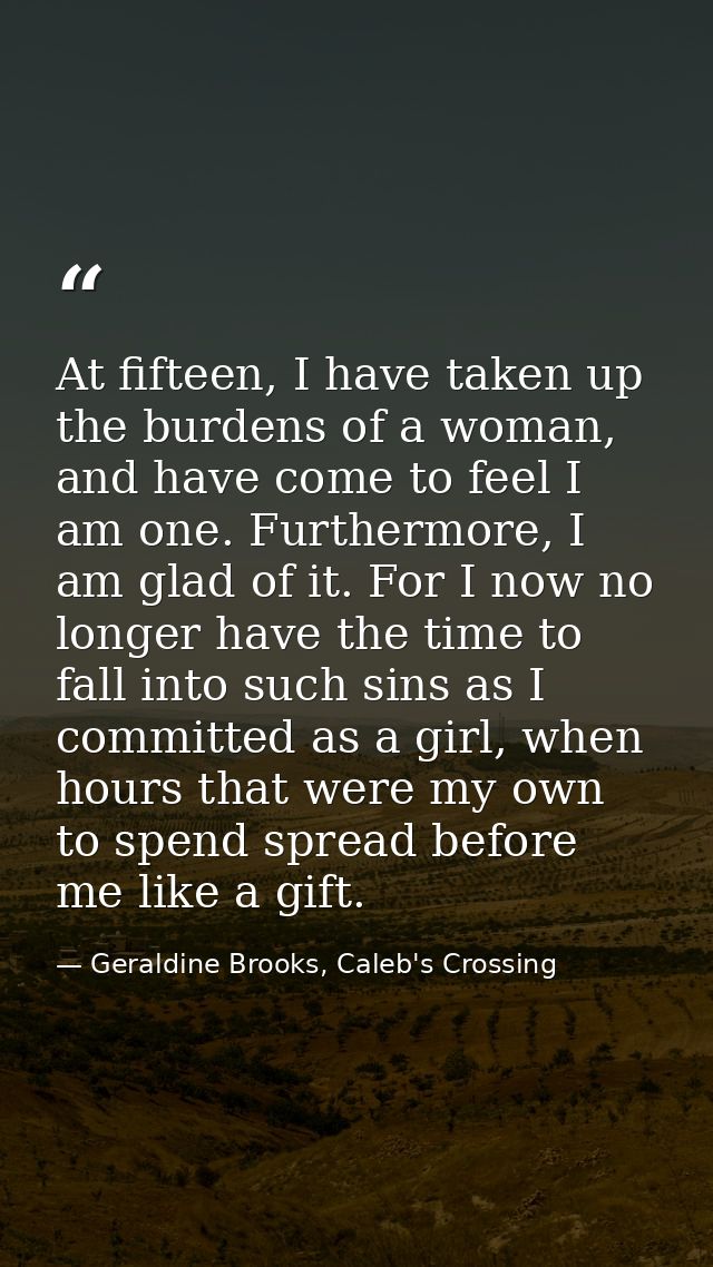 At fifteen, I have taken up the burdens of a woman, and have come to feel I am one. Furthermore, I am glad of it. For I  — Geraldine Brooks, Caleb's Crossing