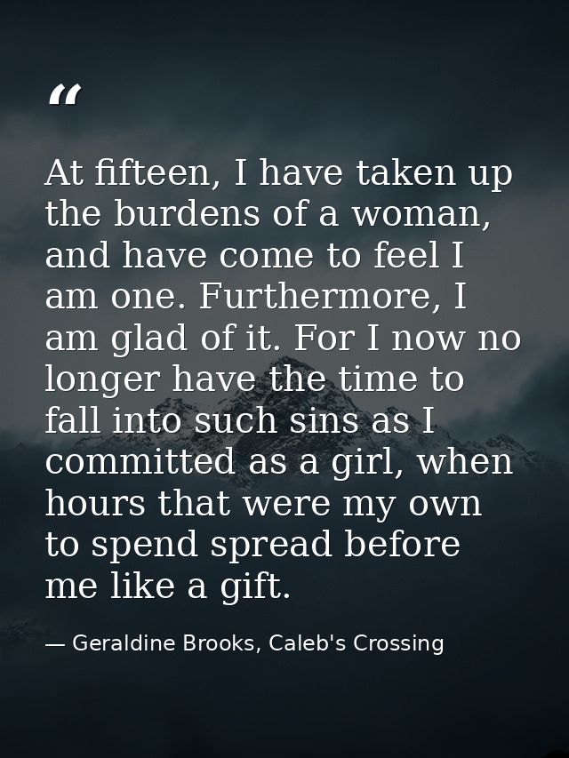 At fifteen, I have taken up the burdens of a woman, and have come to feel I am one. Furthermore, I am glad of it. For I  — Geraldine Brooks, Caleb's Crossing
