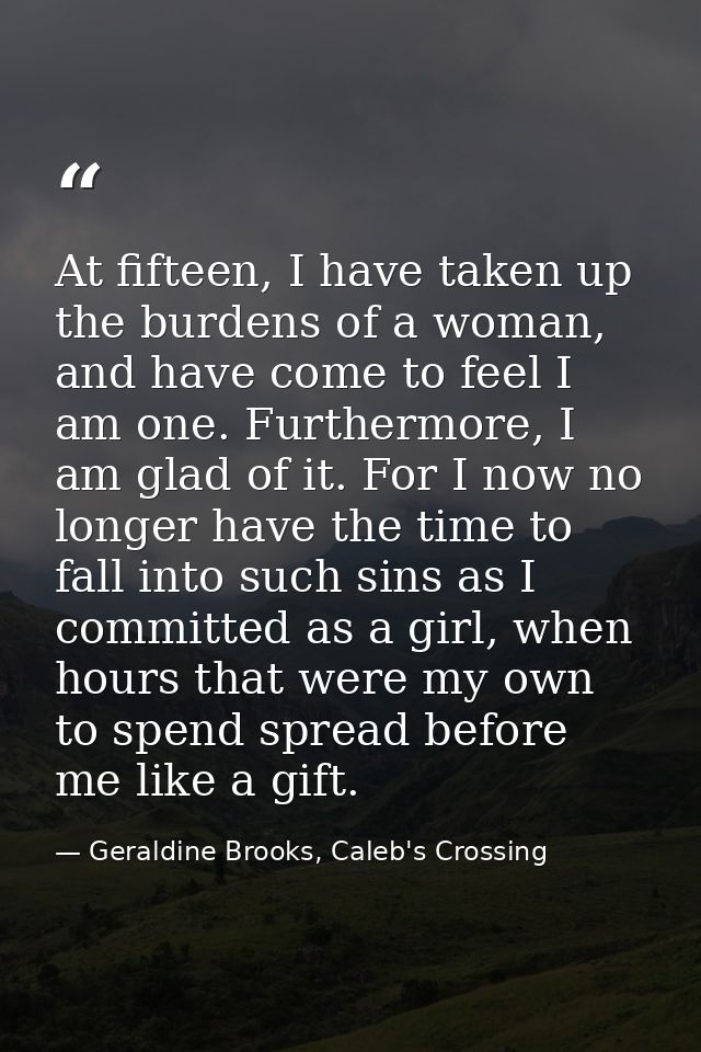 At fifteen, I have taken up the burdens of a woman, and have come to feel I am one. Furthermore, I am glad of it. For I  — Geraldine Brooks, Caleb's Crossing