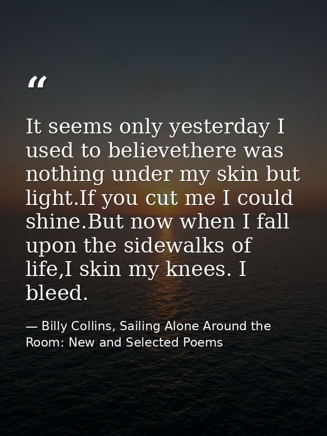 It seems only yesterday I used to believethere was nothing under my skin but light.If you cut me I could shine.But now w — Billy Collins, Sailing Alone Around the Room: New and Selected Poems