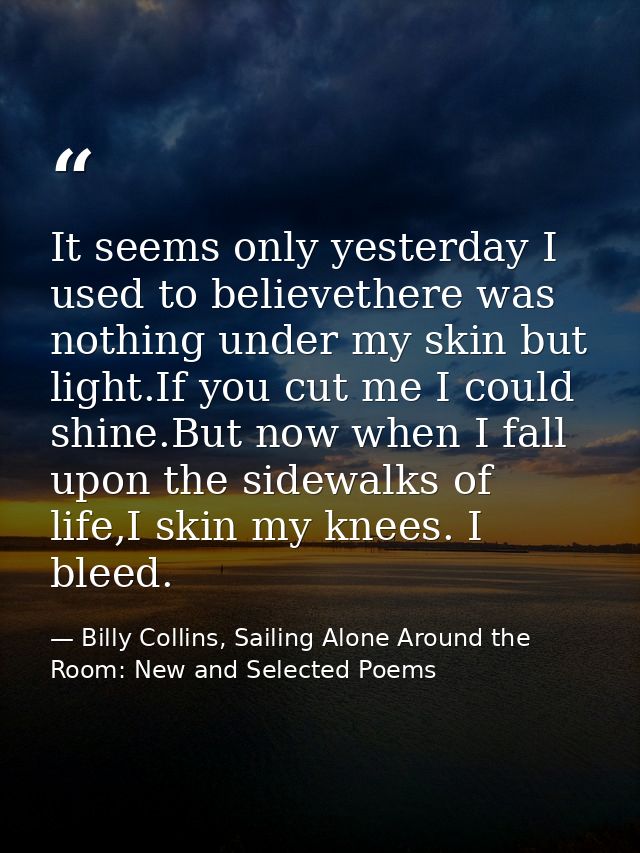 It seems only yesterday I used to believethere was nothing under my skin but light.If you cut me I could shine.But now w — Billy Collins, Sailing Alone Around the Room: New and Selected Poems