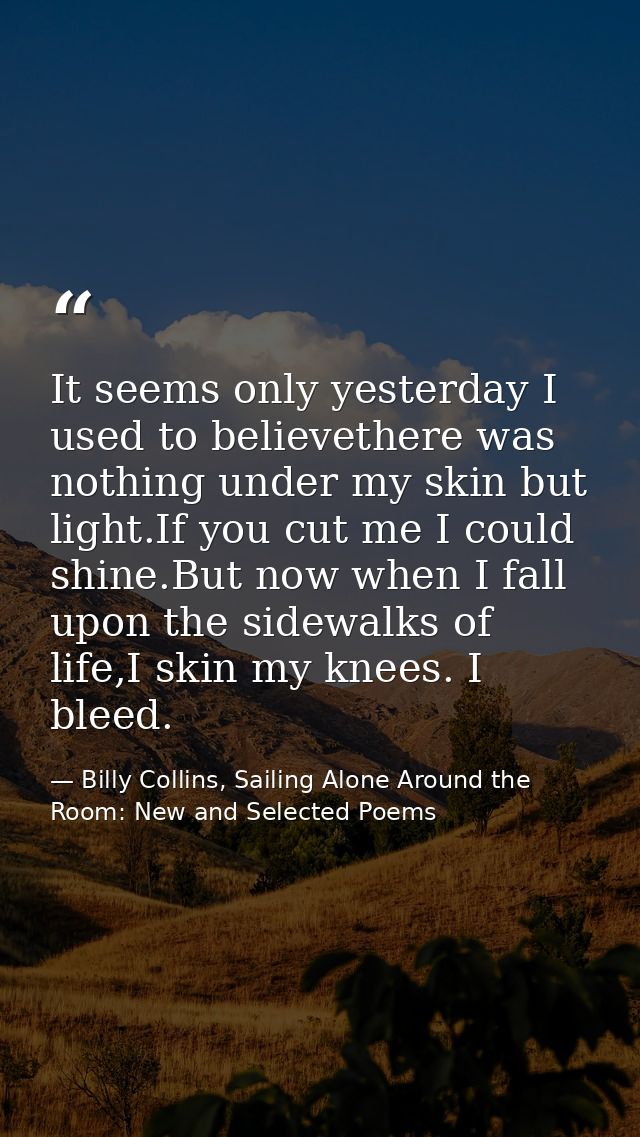It seems only yesterday I used to believethere was nothing under my skin but light.If you cut me I could shine.But now w — Billy Collins, Sailing Alone Around the Room: New and Selected Poems