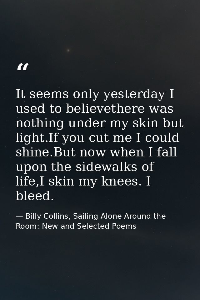 It seems only yesterday I used to believethere was nothing under my skin but light.If you cut me I could shine.But now w — Billy Collins, Sailing Alone Around the Room: New and Selected Poems
