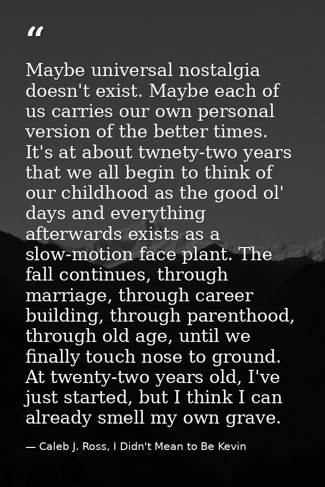 Maybe universal nostalgia doesn't exist. Maybe each of us carries our own personal version of the better times. It's at  — Caleb J. Ross, I Didn't Mean to Be Kevin