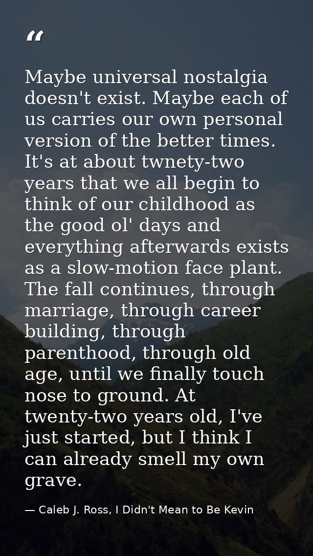 Maybe universal nostalgia doesn't exist. Maybe each of us carries our own personal version of the better times. It's at  — Caleb J. Ross, I Didn't Mean to Be Kevin