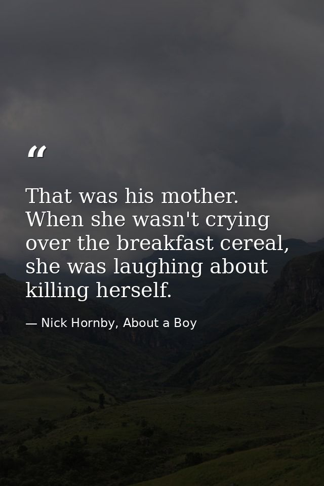 That was his mother. When she wasn't crying over the breakfast cereal, she was laughing about killing herself. — Nick Hornby, About a Boy
