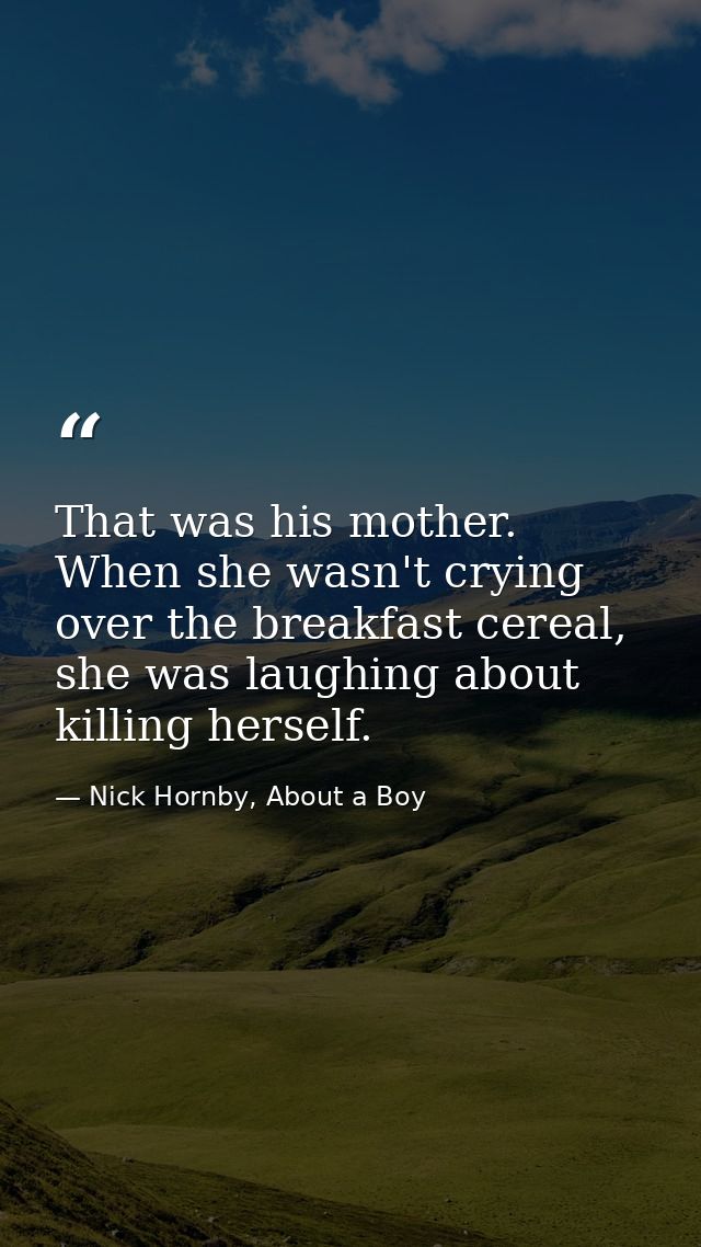 That was his mother. When she wasn't crying over the breakfast cereal, she was laughing about killing herself. — Nick Hornby, About a Boy