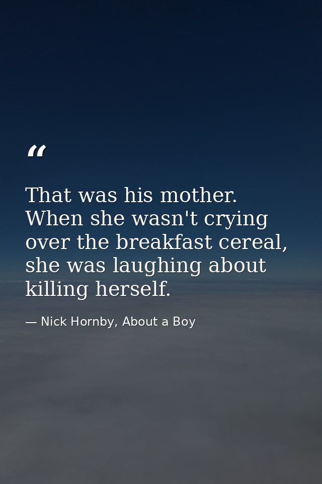 That was his mother. When she wasn't crying over the breakfast cereal, she was laughing about killing herself. — Nick Hornby, About a Boy