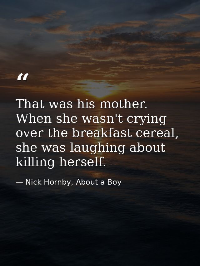That was his mother. When she wasn't crying over the breakfast cereal, she was laughing about killing herself. — Nick Hornby, About a Boy