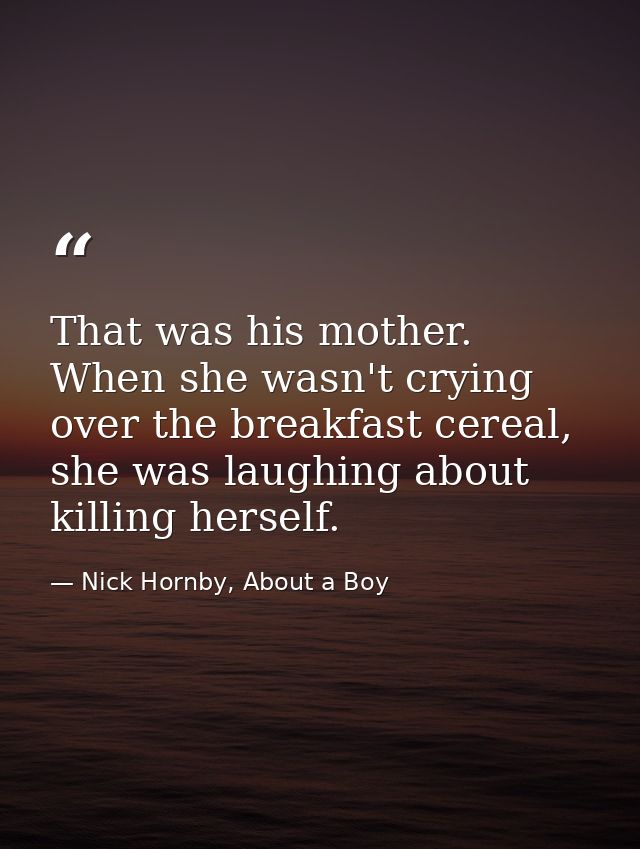 That was his mother. When she wasn't crying over the breakfast cereal, she was laughing about killing herself. — Nick Hornby, About a Boy