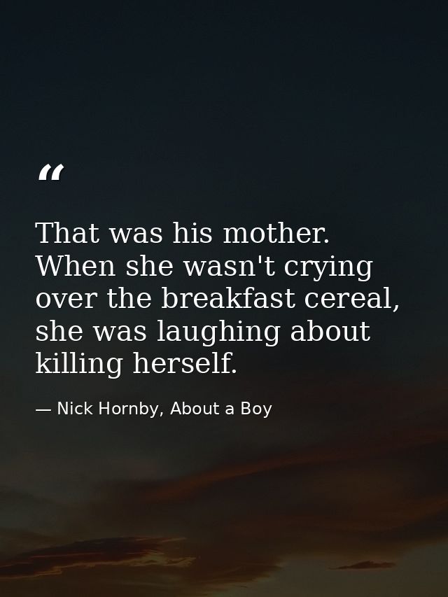 That was his mother. When she wasn't crying over the breakfast cereal, she was laughing about killing herself. — Nick Hornby, About a Boy