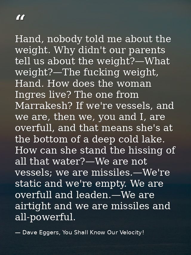 Hand, nobody told me about the weight. Why didn't our parents tell us about the weight?—What weight?—The fucking weight, — Dave Eggers, You Shall Know Our Velocity!