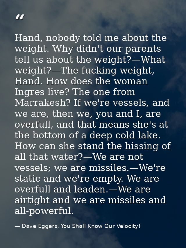 Hand, nobody told me about the weight. Why didn't our parents tell us about the weight?—What weight?—The fucking weight, — Dave Eggers, You Shall Know Our Velocity!
