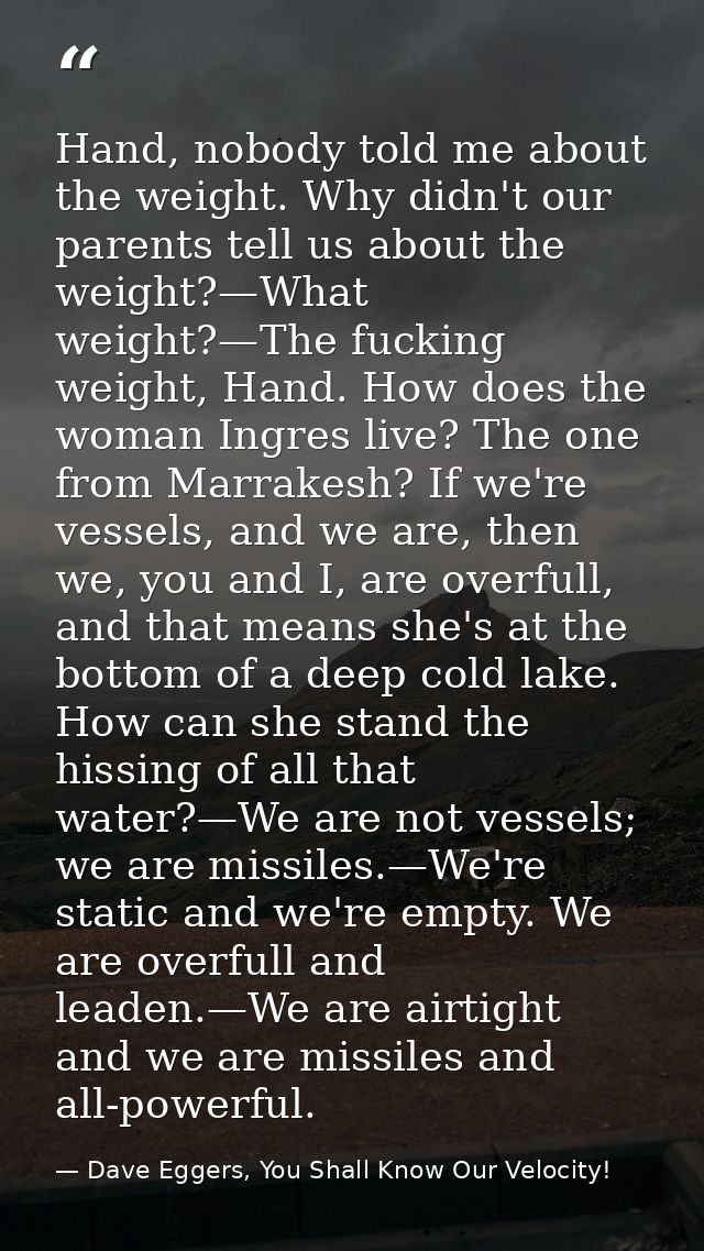 Hand, nobody told me about the weight. Why didn't our parents tell us about the weight?—What weight?—The fucking weight, — Dave Eggers, You Shall Know Our Velocity!