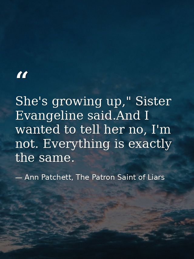 She's growing up," Sister Evangeline said.And I wanted to tell her no, I'm not. Everything is exactly the same. — Ann Patchett, The Patron Saint of Liars