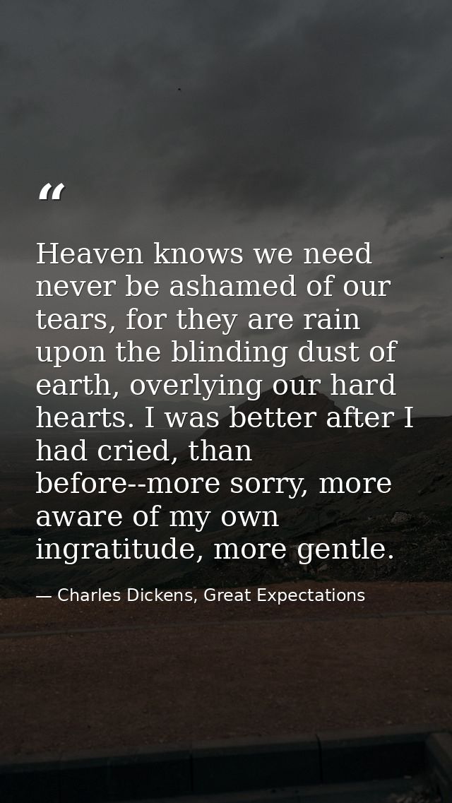 Heaven knows we need never be ashamed of our tears, for they are rain upon the blinding dust of earth, overlying our har — Charles Dickens, Great Expectations