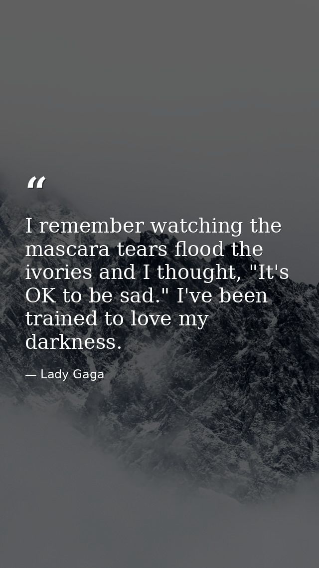 I remember watching the mascara tears flood the ivories and I thought, "It's OK to be sad." I've been trained to love my — Lady Gaga