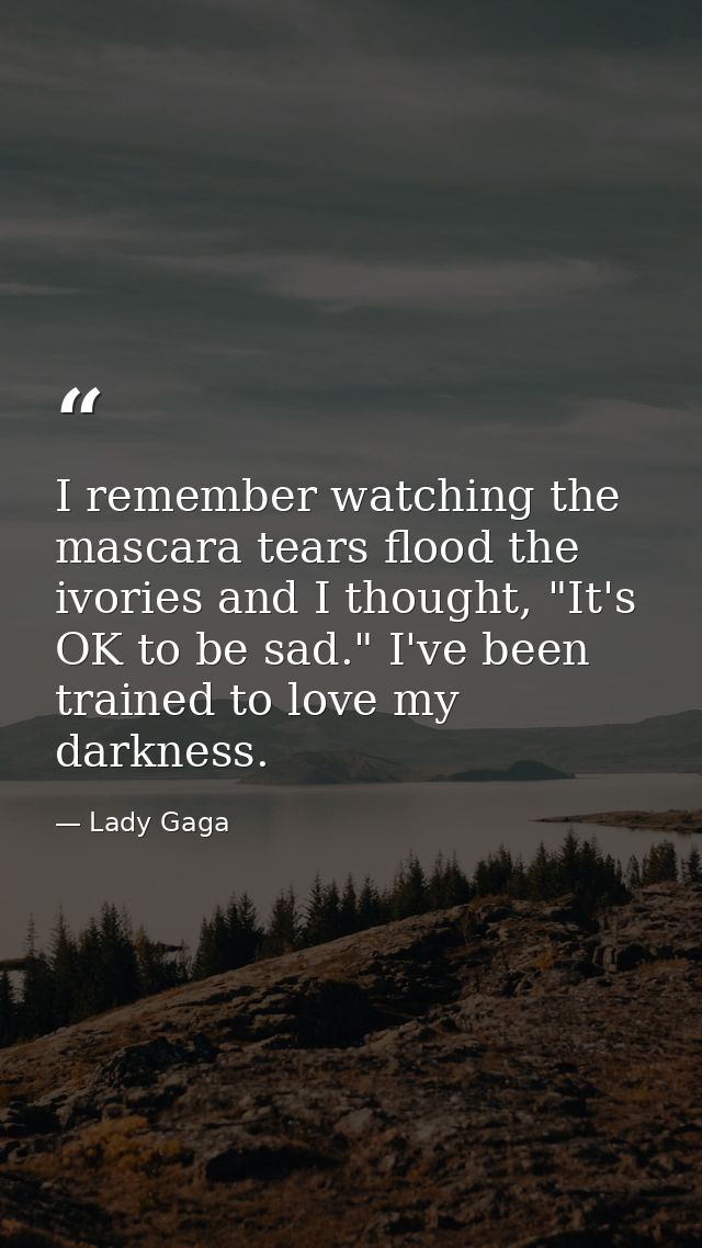 I remember watching the mascara tears flood the ivories and I thought, "It's OK to be sad." I've been trained to love my — Lady Gaga