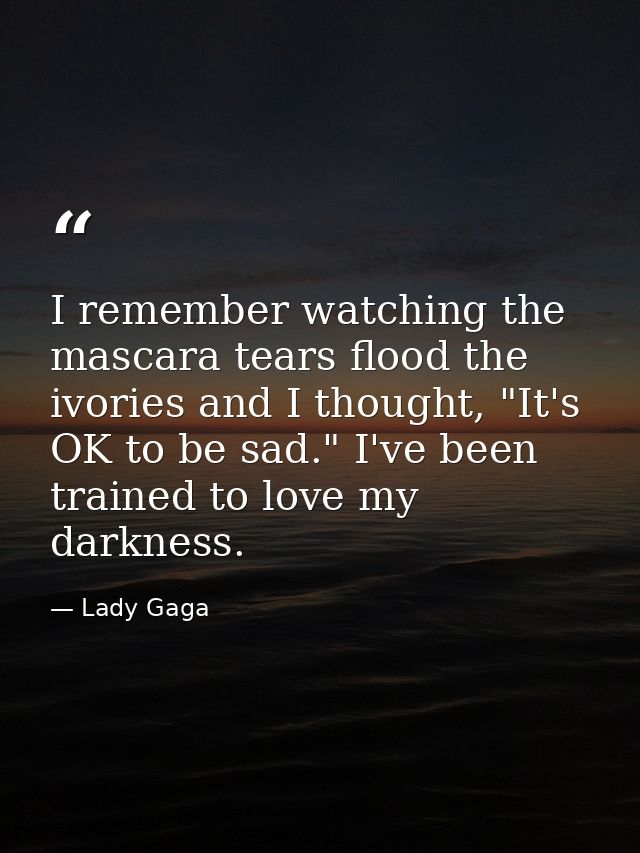 I remember watching the mascara tears flood the ivories and I thought, "It's OK to be sad." I've been trained to love my — Lady Gaga