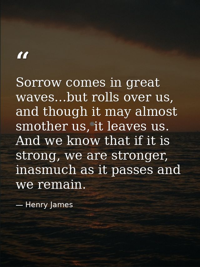 Sorrow comes in great waves...but rolls over us, and though it may almost smother us, it leaves us. And we know that if  — Henry James