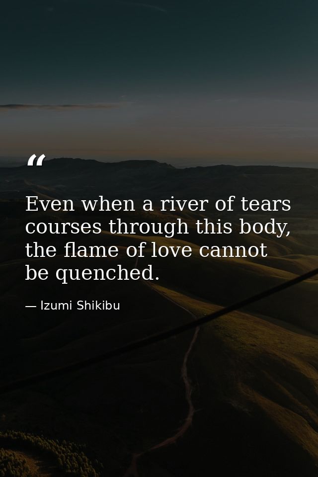 Even when a river of tears courses through this body, the flame of love cannot be quenched. — Izumi Shikibu