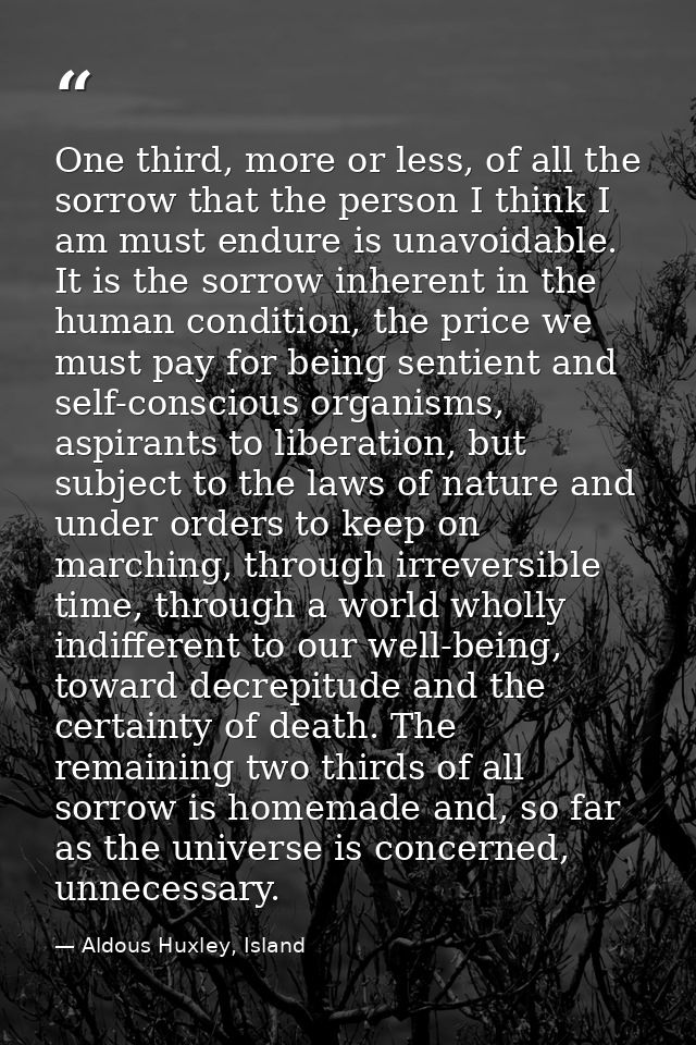 One third, more or less, of all the sorrow that the person I think I am must endure is unavoidable. It is the sorrow inh — Aldous Huxley, Island
